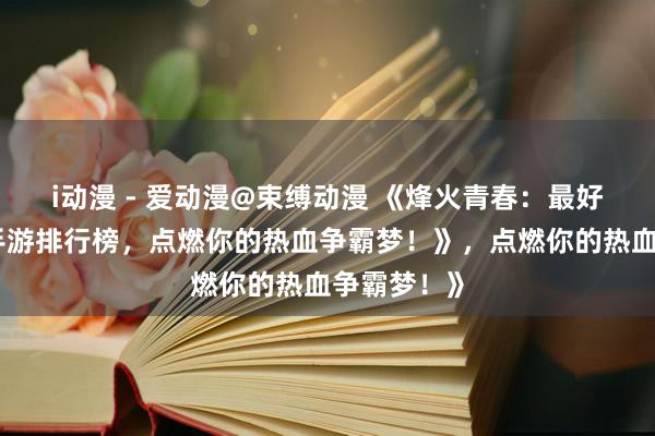 i动漫 - 爱动漫@束缚动漫 《烽火青春：最好玩的三国手游排行榜，点燃你的热血争霸梦！》，点燃你的热血争霸梦！》