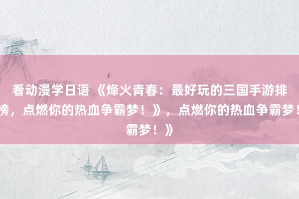看动漫学日语 《烽火青春：最好玩的三国手游排行榜，点燃你的热血争霸梦！》，点燃你的热血争霸梦！》