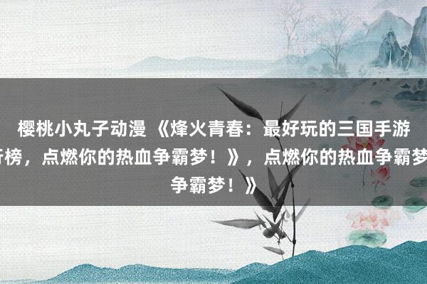 樱桃小丸子动漫 《烽火青春：最好玩的三国手游排行榜，点燃你的热血争霸梦！》，点燃你的热血争霸梦！》