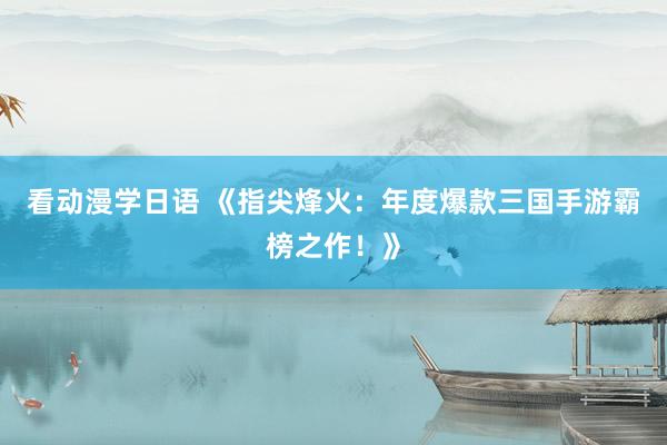 看动漫学日语 《指尖烽火：年度爆款三国手游霸榜之作！》