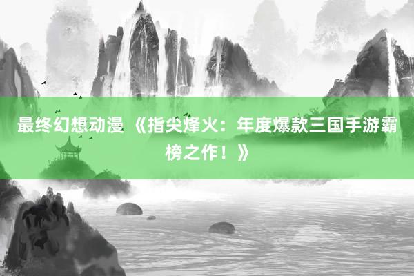 最终幻想动漫 《指尖烽火：年度爆款三国手游霸榜之作！》