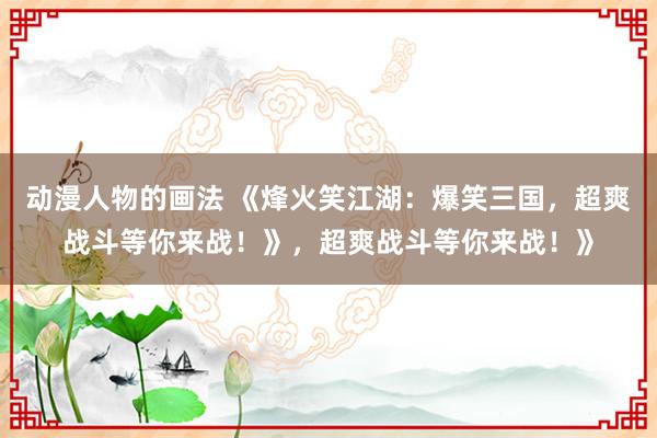 动漫人物的画法 《烽火笑江湖：爆笑三国，超爽战斗等你来战！》，超爽战斗等你来战！》