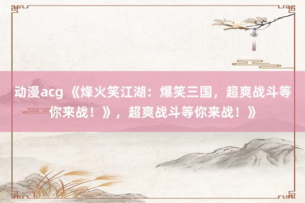 动漫acg 《烽火笑江湖：爆笑三国，超爽战斗等你来战！》，超爽战斗等你来战！》