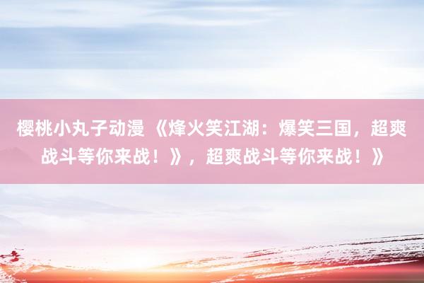 樱桃小丸子动漫 《烽火笑江湖：爆笑三国，超爽战斗等你来战！》，超爽战斗等你来战！》