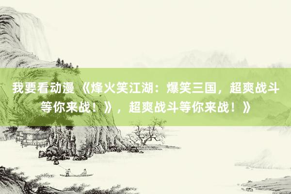 我要看动漫 《烽火笑江湖：爆笑三国，超爽战斗等你来战！》，超爽战斗等你来战！》