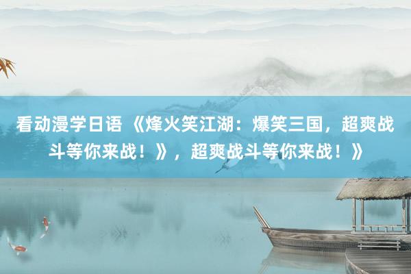 看动漫学日语 《烽火笑江湖：爆笑三国，超爽战斗等你来战！》，超爽战斗等你来战！》