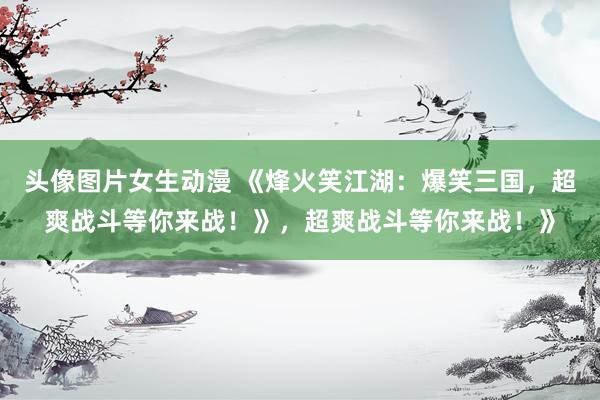 头像图片女生动漫 《烽火笑江湖：爆笑三国，超爽战斗等你来战！》，超爽战斗等你来战！》