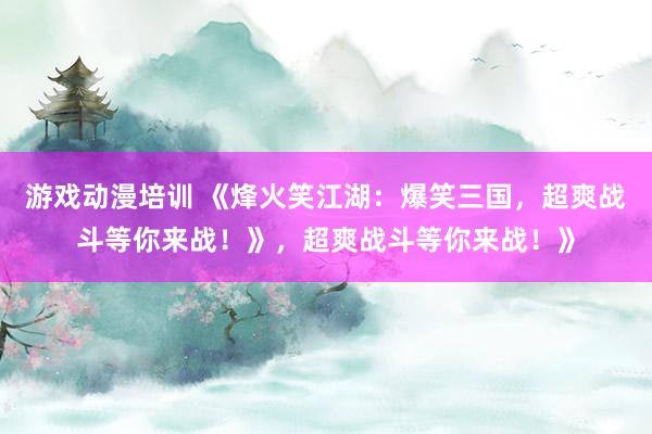 游戏动漫培训 《烽火笑江湖：爆笑三国，超爽战斗等你来战！》，超爽战斗等你来战！》
