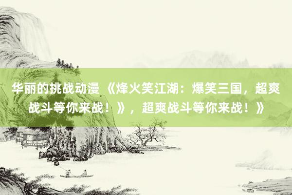 华丽的挑战动漫 《烽火笑江湖：爆笑三国，超爽战斗等你来战！》，超爽战斗等你来战！》