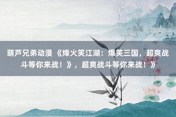 葫芦兄弟动漫 《烽火笑江湖：爆笑三国，超爽战斗等你来战！》，超爽战斗等你来战！》