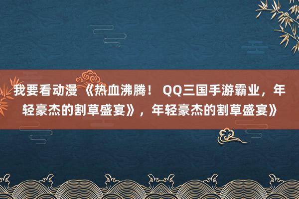 我要看动漫 《热血沸腾！ QQ三国手游霸业，年轻豪杰的割草盛宴》，年轻豪杰的割草盛宴》