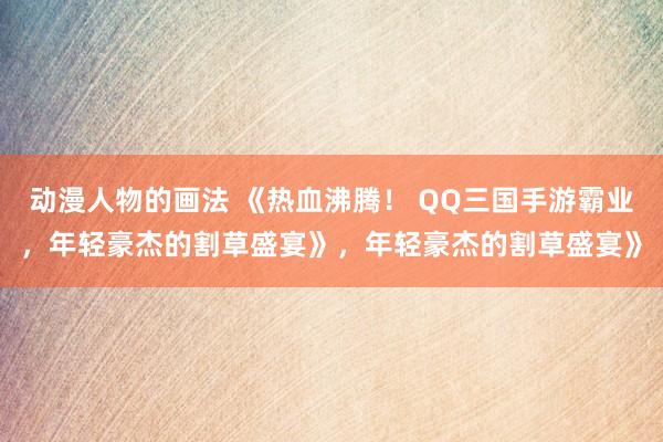 动漫人物的画法 《热血沸腾！ QQ三国手游霸业，年轻豪杰的割草盛宴》，年轻豪杰的割草盛宴》