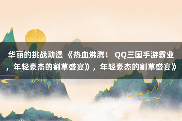 华丽的挑战动漫 《热血沸腾！ QQ三国手游霸业，年轻豪杰的割草盛宴》，年轻豪杰的割草盛宴》