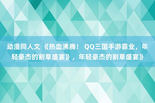动漫同人文 《热血沸腾！ QQ三国手游霸业，年轻豪杰的割草盛宴》，年轻豪杰的割草盛宴》