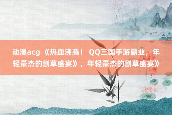 动漫acg 《热血沸腾！ QQ三国手游霸业，年轻豪杰的割草盛宴》，年轻豪杰的割草盛宴》