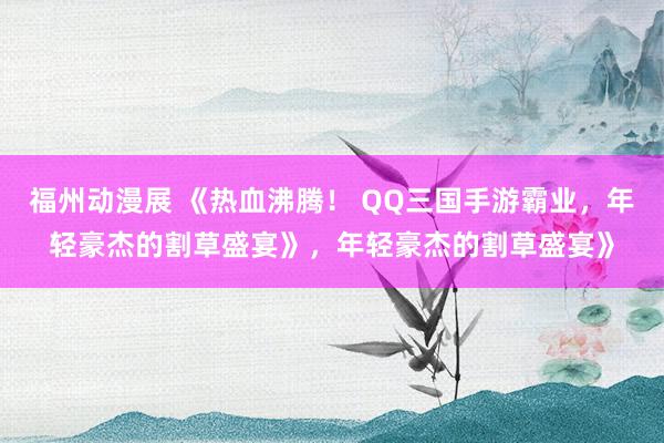 福州动漫展 《热血沸腾！ QQ三国手游霸业，年轻豪杰的割草盛宴》，年轻豪杰的割草盛宴》