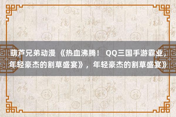葫芦兄弟动漫 《热血沸腾！ QQ三国手游霸业，年轻豪杰的割草盛宴》，年轻豪杰的割草盛宴》