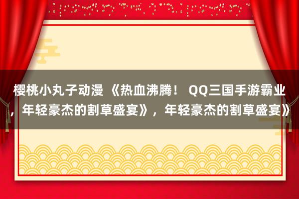 樱桃小丸子动漫 《热血沸腾！ QQ三国手游霸业，年轻豪杰的割草盛宴》，年轻豪杰的割草盛宴》