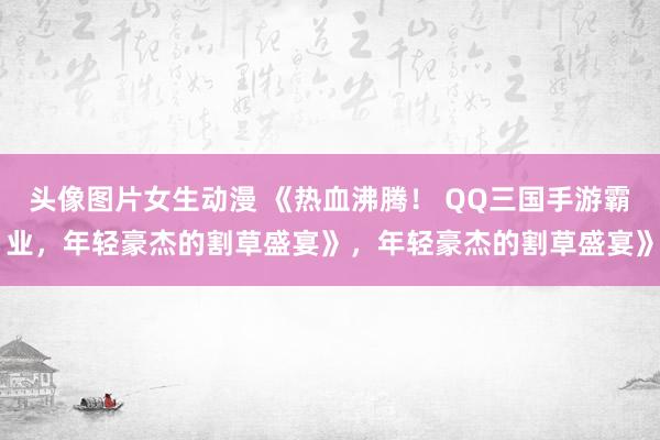 头像图片女生动漫 《热血沸腾！ QQ三国手游霸业，年轻豪杰的割草盛宴》，年轻豪杰的割草盛宴》