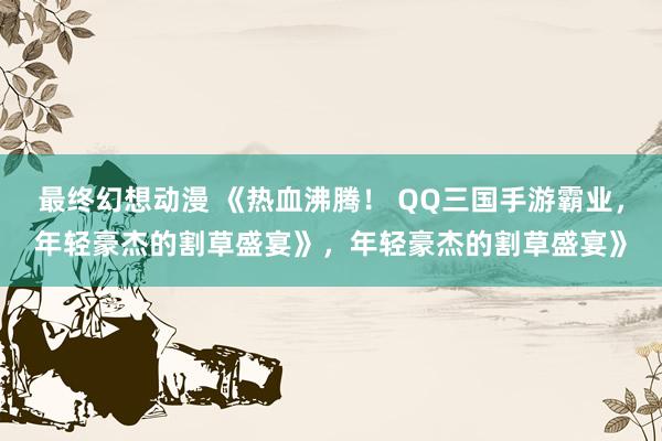 最终幻想动漫 《热血沸腾！ QQ三国手游霸业，年轻豪杰的割草盛宴》，年轻豪杰的割草盛宴》