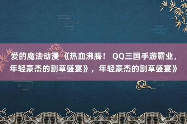 爱的魔法动漫 《热血沸腾！ QQ三国手游霸业，年轻豪杰的割草盛宴》，年轻豪杰的割草盛宴》