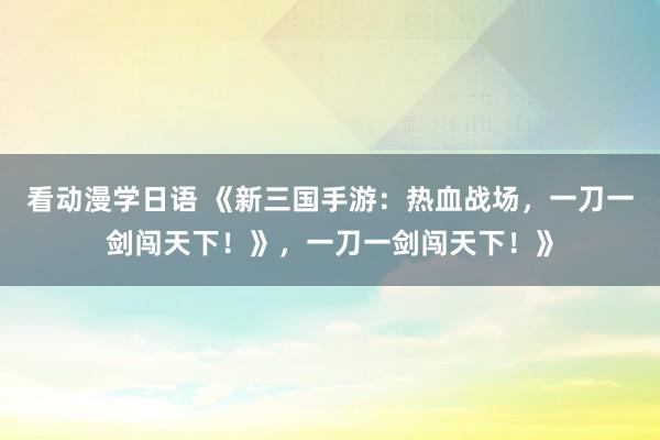 看动漫学日语 《新三国手游：热血战场，一刀一剑闯天下！》，一刀一剑闯天下！》
