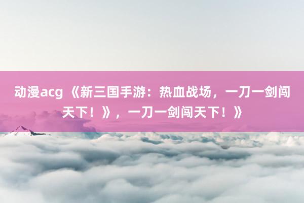 动漫acg 《新三国手游：热血战场，一刀一剑闯天下！》，一刀一剑闯天下！》