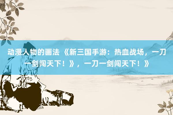 动漫人物的画法 《新三国手游：热血战场，一刀一剑闯天下！》，一刀一剑闯天下！》