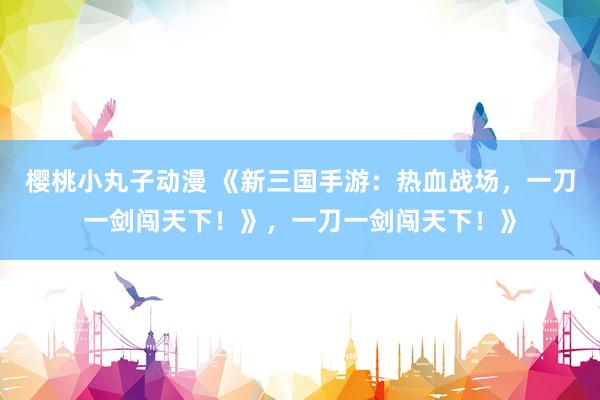 樱桃小丸子动漫 《新三国手游：热血战场，一刀一剑闯天下！》，一刀一剑闯天下！》