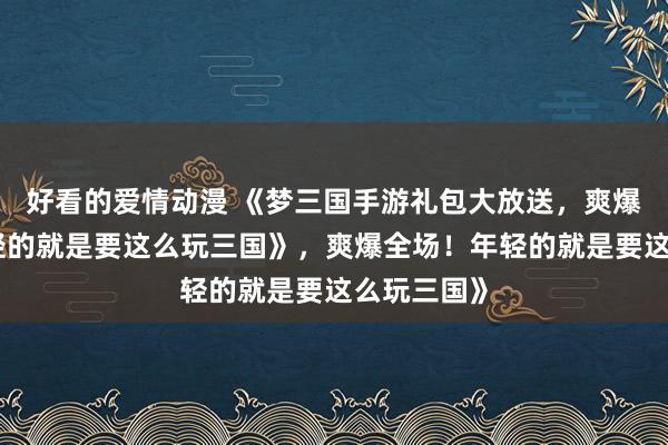 好看的爱情动漫 《梦三国手游礼包大放送，爽爆全场！年轻的就是要这么玩三国》，爽爆全场！年轻的就是要这么玩三国》