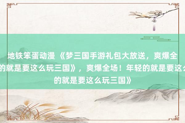 地铁笨蛋动漫 《梦三国手游礼包大放送，爽爆全场！年轻的就是要这么玩三国》，爽爆全场！年轻的就是要这么玩三国》