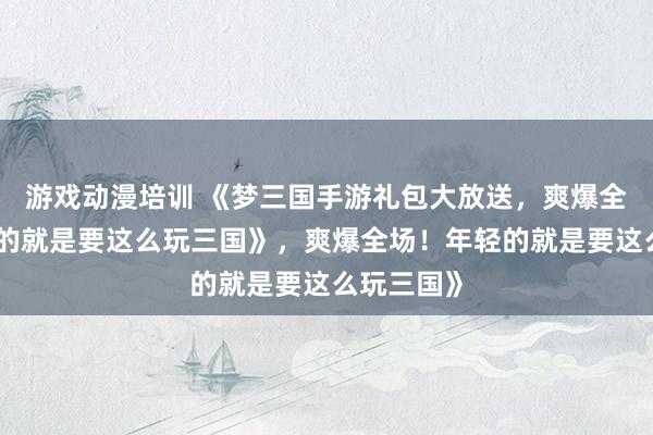 游戏动漫培训 《梦三国手游礼包大放送，爽爆全场！年轻的就是要这么玩三国》，爽爆全场！年轻的就是要这么玩三国》