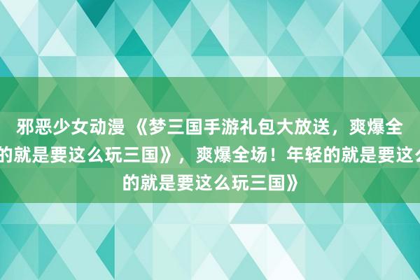 邪恶少女动漫 《梦三国手游礼包大放送，爽爆全场！年轻的就是要这么玩三国》，爽爆全场！年轻的就是要这么玩三国》