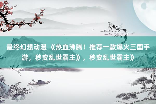 最终幻想动漫 《热血沸腾！推荐一款爆火三国手游，秒变乱世霸主》，秒变乱世霸主》