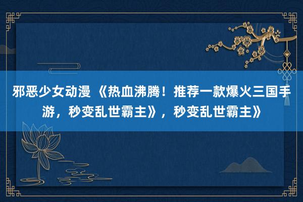 邪恶少女动漫 《热血沸腾！推荐一款爆火三国手游，秒变乱世霸主》，秒变乱世霸主》