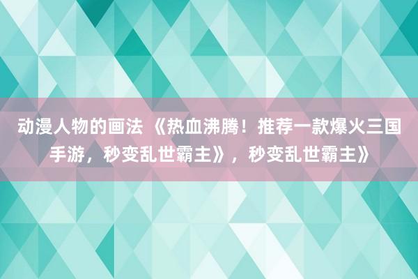 动漫人物的画法 《热血沸腾！推荐一款爆火三国手游，秒变乱世霸主》，秒变乱世霸主》