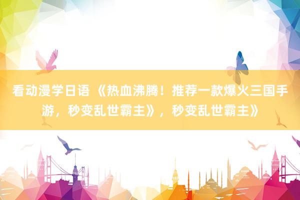 看动漫学日语 《热血沸腾！推荐一款爆火三国手游，秒变乱世霸主》，秒变乱世霸主》