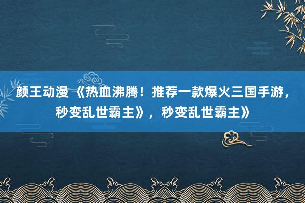 颜王动漫 《热血沸腾！推荐一款爆火三国手游，秒变乱世霸主》，秒变乱世霸主》