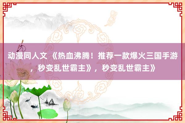 动漫同人文 《热血沸腾！推荐一款爆火三国手游，秒变乱世霸主》，秒变乱世霸主》