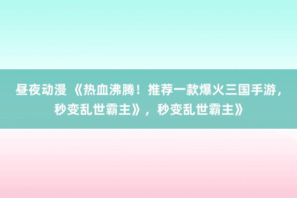 昼夜动漫 《热血沸腾！推荐一款爆火三国手游，秒变乱世霸主》，秒变乱世霸主》