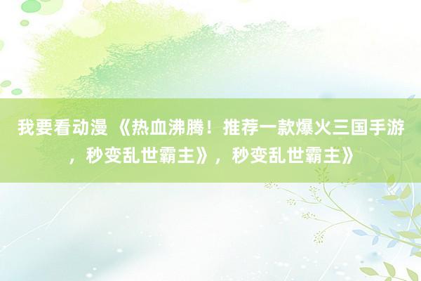 我要看动漫 《热血沸腾！推荐一款爆火三国手游，秒变乱世霸主》，秒变乱世霸主》