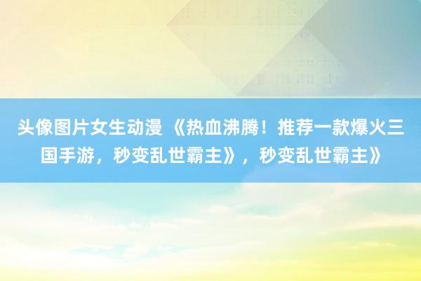 头像图片女生动漫 《热血沸腾！推荐一款爆火三国手游，秒变乱世霸主》，秒变乱世霸主》