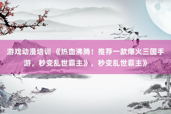 游戏动漫培训 《热血沸腾！推荐一款爆火三国手游，秒变乱世霸主》，秒变乱世霸主》