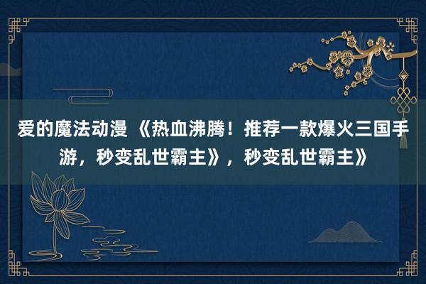 爱的魔法动漫 《热血沸腾！推荐一款爆火三国手游，秒变乱世霸主》，秒变乱世霸主》