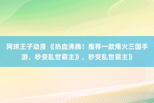 网球王子动漫 《热血沸腾！推荐一款爆火三国手游，秒变乱世霸主》，秒变乱世霸主》