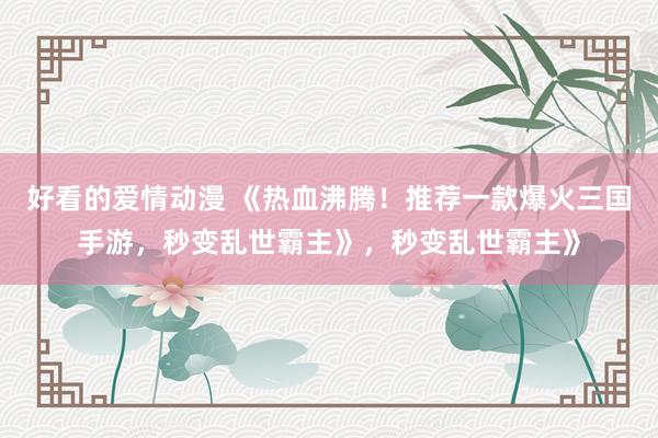 好看的爱情动漫 《热血沸腾！推荐一款爆火三国手游，秒变乱世霸主》，秒变乱世霸主》