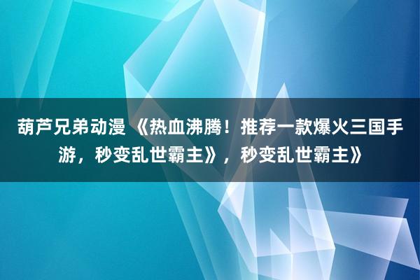 葫芦兄弟动漫 《热血沸腾！推荐一款爆火三国手游，秒变乱世霸主》，秒变乱世霸主》
