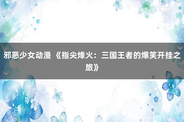 邪恶少女动漫 《指尖烽火：三国王者的爆笑开挂之旅》