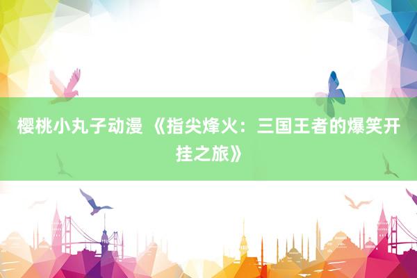 樱桃小丸子动漫 《指尖烽火：三国王者的爆笑开挂之旅》