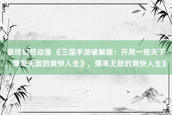 最终幻想动漫 《三国手游破解版：开局一统天下，爆率无敌的爽快人生》，爆率无敌的爽快人生》